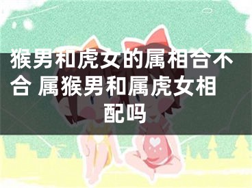 猴男和虎女的属相合不合 属猴男和属虎女相配吗