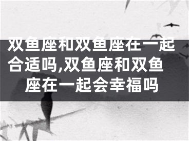 双鱼座和双鱼座在一起合适吗,双鱼座和双鱼座在一起会幸福吗