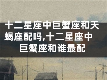 十二星座中巨蟹座和天蝎座配吗,十二星座中巨蟹座和谁最配