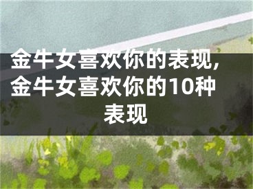 金牛女喜欢你的表现,金牛女喜欢你的10种表现