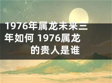 1976年属龙未来三年如何 1976属龙的贵人是谁
