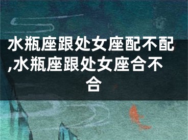 水瓶座跟处女座配不配,水瓶座跟处女座合不合