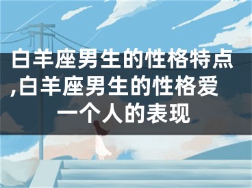 白羊座男生的性格特点,白羊座男生的性格爱一个人的表现