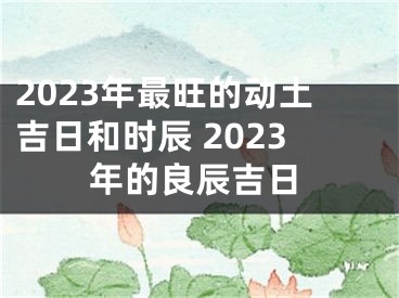2023年最旺的动土吉日和时辰 2023年的良辰吉日
