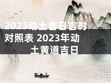 2023动土吉日吉时对照表 2023年动土黄道吉日