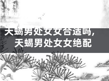 天蝎男处女女合适吗,天蝎男处女女绝配