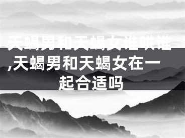 天蝎男和天蝎女谁哄谁,天蝎男和天蝎女在一起合适吗