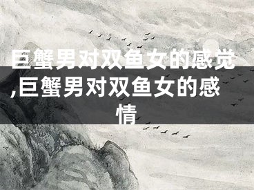 巨蟹男对双鱼女的感觉,巨蟹男对双鱼女的感情