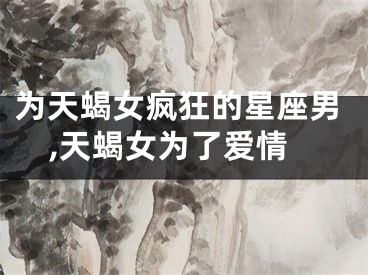 为天蝎女疯狂的星座男,天蝎女为了爱情