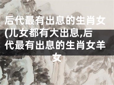 后代最有出息的生肖女(儿女都有大出息,后代最有出息的生肖女羊女