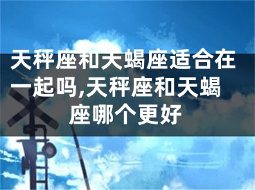 天秤座和天蝎座适合在一起吗,天秤座和天蝎座哪个更好