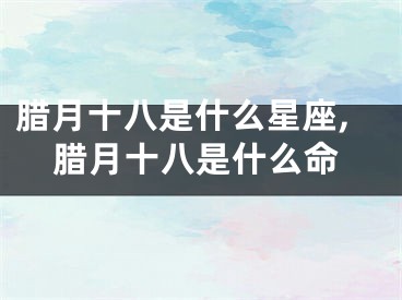 腊月十八是什么星座,腊月十八是什么命