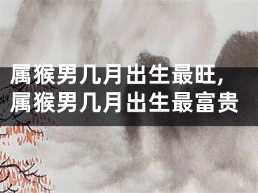 属猴男几月出生最旺,属猴男几月出生最富贵