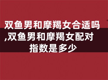 双鱼男和摩羯女合适吗,双鱼男和摩羯女配对指数是多少