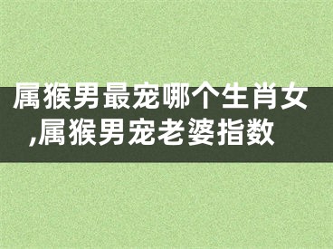 属猴男最宠哪个生肖女,属猴男宠老婆指数