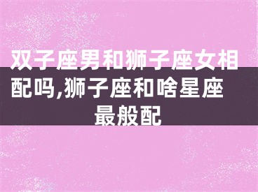 双子座男和狮子座女相配吗,狮子座和啥星座最般配
