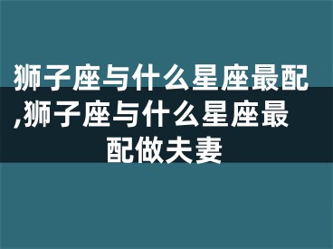 狮子座与什么星座最配,狮子座与什么星座最配做夫妻