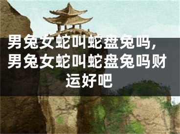 男兔女蛇叫蛇盘兔吗,男兔女蛇叫蛇盘兔吗财运好吧