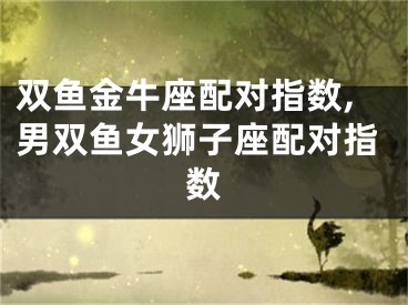 双鱼金牛座配对指数,男双鱼女狮子座配对指数