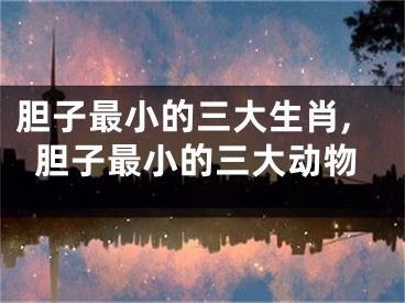 胆子最小的三大生肖,胆子最小的三大动物