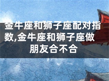金牛座和狮子座配对指数,金牛座和狮子座做朋友合不合