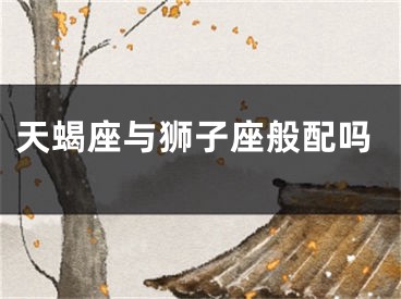 天蝎座与狮子座般配吗