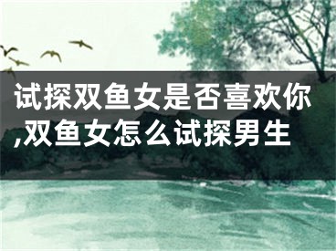 试探双鱼女是否喜欢你,双鱼女怎么试探男生