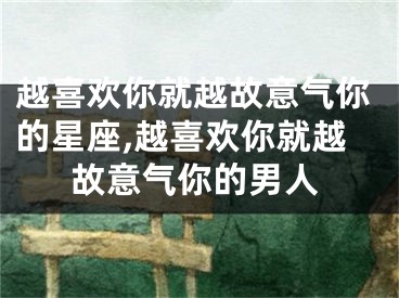 越喜欢你就越故意气你的星座,越喜欢你就越故意气你的男人