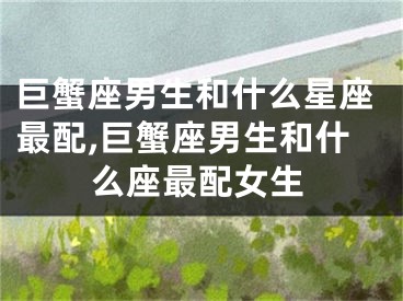 巨蟹座男生和什么星座最配,巨蟹座男生和什么座最配女生