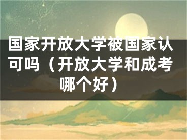 国家开放大学被国家认可吗（开放大学和成考哪个好）