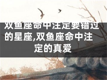 双鱼座命中注定要错过的星座,双鱼座命中注定的真爱
