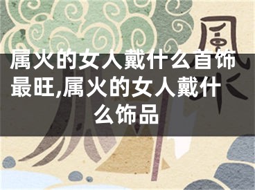 属火的女人戴什么首饰最旺,属火的女人戴什么饰品