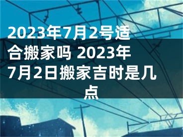 2023年7月2号适合搬家吗 2023年7月2日搬家吉时是几点