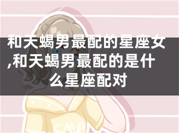 和天蝎男最配的星座女,和天蝎男最配的是什么星座配对