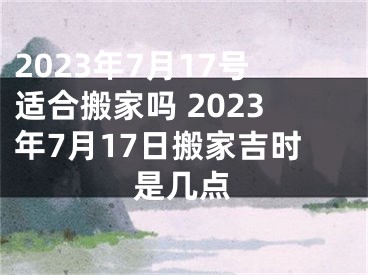 2023年7月17号适合搬家吗 2023年7月17日搬家吉时是几点