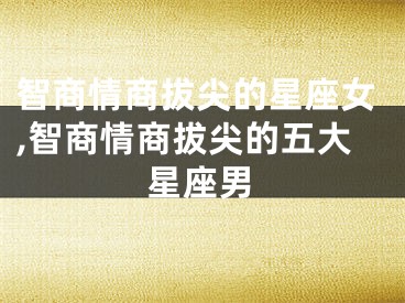 智商情商拔尖的星座女,智商情商拔尖的五大星座男