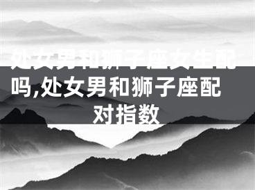 处女男和狮子座女生配吗,处女男和狮子座配对指数