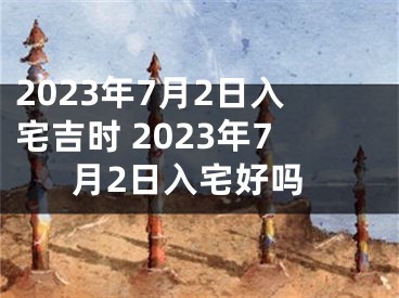 2023年7月2日入宅吉时 2023年7月2日入宅好吗