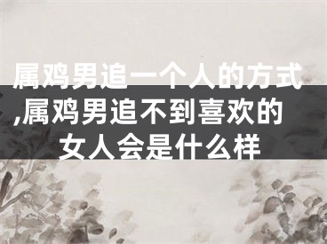 属鸡男追一个人的方式,属鸡男追不到喜欢的女人会是什么样