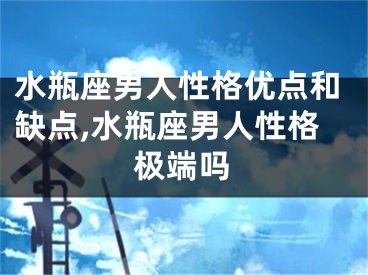 水瓶座男人性格优点和缺点,水瓶座男人性格极端吗