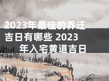 2023年最佳的乔迁吉日有哪些 2023年入宅黄道吉日