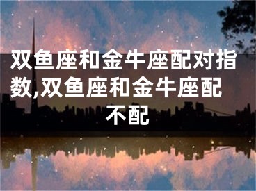 双鱼座和金牛座配对指数,双鱼座和金牛座配不配