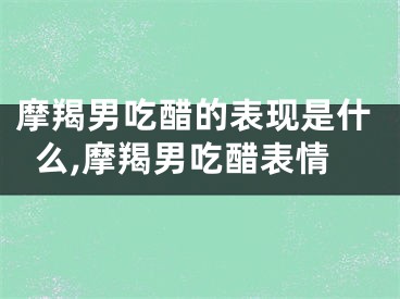 摩羯男吃醋的表现是什么,摩羯男吃醋表情