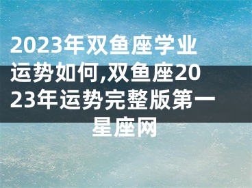 2023年双鱼座学业运势如何,双鱼座2023年运势完整版第一星座网