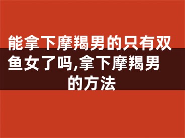能拿下摩羯男的只有双鱼女了吗,拿下摩羯男的方法