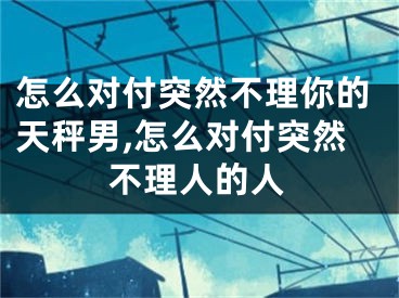 怎么对付突然不理你的天秤男,怎么对付突然不理人的人