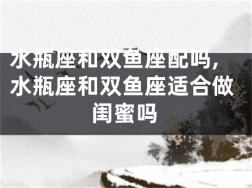 水瓶座和双鱼座配吗,水瓶座和双鱼座适合做闺蜜吗
