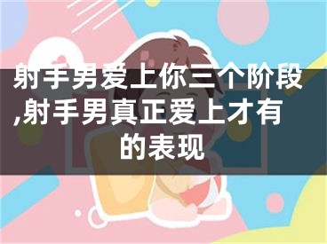 射手男爱上你三个阶段,射手男真正爱上才有的表现