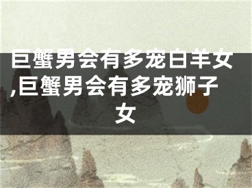 巨蟹男会有多宠白羊女,巨蟹男会有多宠狮子女