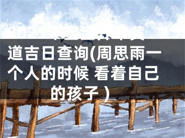 2023年宝宝开荤黄道吉日查询(周思雨一个人的时候 看着自己的孩子 )